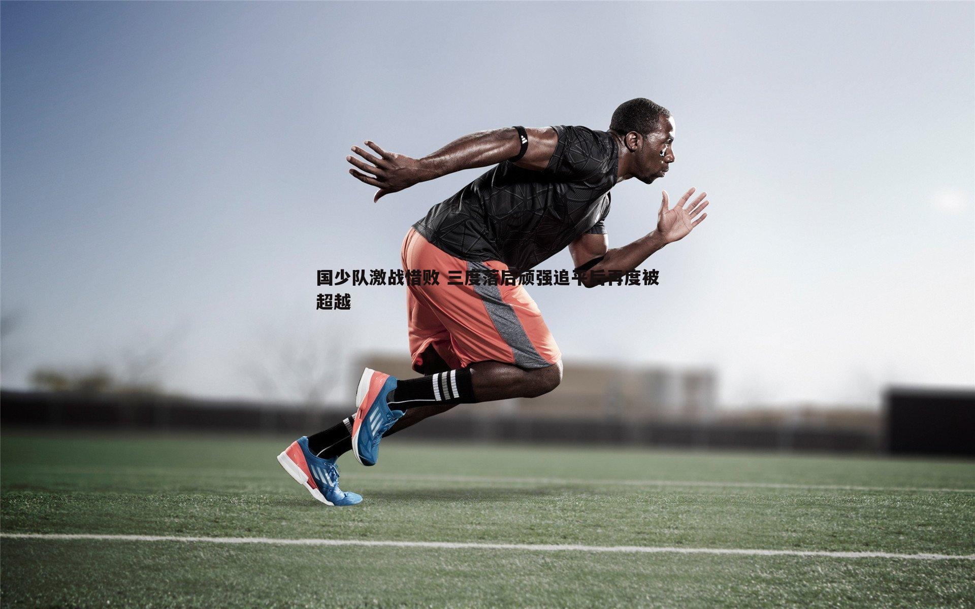 国少队激战惜败 三度落后顽强追平后再度被超越
